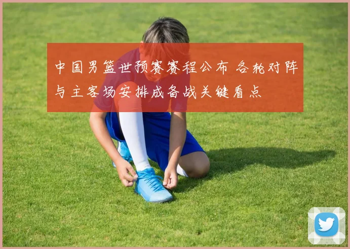 中国男篮世预赛赛程公布 各轮对阵与主客场安排成备战关键看点